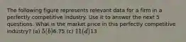 The following figure represents relevant data for a firm in a perfectly competitive industry. Use it to answer the next 5 questions. What is the market price in this perfectly competitive industry? (a) 5 (b)6.75 (c) 11 (d)13