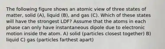 The following figure shows an atomic view of three states of matter, solid (A), liquid (B), and gas (C). Which of these states will have the strongest LDF? Assume that the atoms in each phase can only have instantaneous dipole due to electronic motion inside the atom. A) solid (particles closest together) B) liquid C) gas (particles farthest apart)