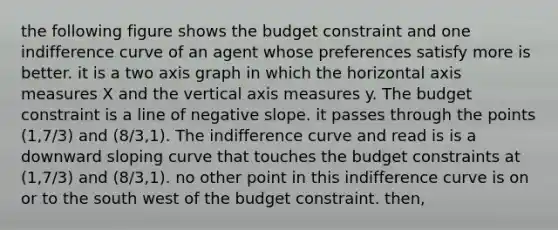 the following figure shows the budget constraint and one indifference curve of an agent whose preferences satisfy more is better. it is a two axis graph in which the horizontal axis measures X and the vertical axis measures y. The budget constraint is a line of negative slope. it passes through the points (1,7/3) and (8/3,1). The indifference curve and read is is a downward sloping curve that touches the budget constraints at (1,7/3) and (8/3,1). no other point in this indifference curve is on or to the south west of the budget constraint. then,