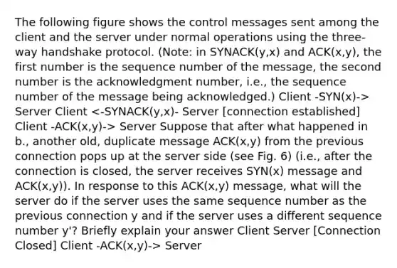 The following figure shows the control messages sent among the client and the server under normal operations using the three-way handshake protocol. (Note: in SYNACK(y,x) and ACK(x,y), the first number is the sequence number of the message, the second number is the acknowledgment number, i.e., the sequence number of the message being acknowledged.) Client -SYN(x)-> Server Client Server Suppose that after what happened in b., another old, duplicate message ACK(x,y) from the previous connection pops up at the server side (see Fig. 6) (i.e., after the connection is closed, the server receives SYN(x) message and ACK(x,y)). In response to this ACK(x,y) message, what will the server do if the server uses the same sequence number as the previous connection y and if the server uses a different sequence number y'? Briefly explain your answer Client Server [Connection Closed] Client -ACK(x,y)-> Server