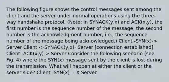 The following figure shows the control messages sent among the client and the server under normal operations using the three-way handshake protocol. (Note: in SYNACK(y,x) and ACK(x,y), the first number is the sequence number of the message, the second number is the acknowledgment number, i.e., the sequence number of the message being acknowledged.) Client -SYN(x)-> Server Client Server Consider the following scenario (see Fig. 4) where the SYN(x) message sent by the client is lost during the transmission. What will happen at either the client or the server side? Client -SYN(x)----X Server