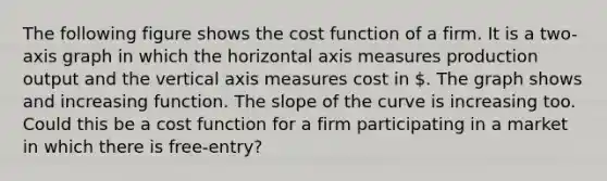 The following figure shows the cost function of a firm. It is a two-axis graph in which the horizontal axis measures production output and the vertical axis measures cost in . The graph shows and increasing function. The slope of the curve is increasing too. Could this be a cost function for a firm participating in a market in which there is free-entry?