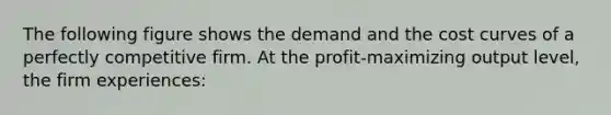 ​The following figure shows the demand and the cost curves of a perfectly competitive firm. At the profit-maximizing output level, the firm experiences: