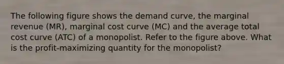 The following figure shows the demand curve, the marginal revenue (MR), marginal cost curve (MC) and the average total cost curve (ATC) of a monopolist. Refer to the figure above. What is the profit-maximizing quantity for the monopolist?