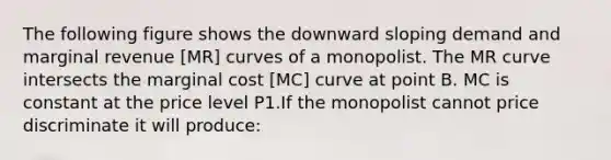 The following figure shows the downward sloping demand and marginal revenue [MR] curves of a monopolist. The MR curve intersects the marginal cost [MC] curve at point B. MC is constant at the price level P1.If the monopolist cannot price discriminate it will produce: