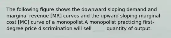 The following figure shows the downward sloping demand and marginal revenue [MR] curves and the upward sloping marginal cost [MC] curve of a monopolist.A monopolist practicing first-degree price discrimination will sell _____ quantity of output.