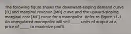 The following figure shows the downward-sloping demand curve [D] and marginal revenue [MR] curve and the upward-sloping marginal cost [MC] curve for a monopolist. Refer to Figure 11-1. An unregulated monopolist will sell _____ units of output at a price of _____ to maximize profit.