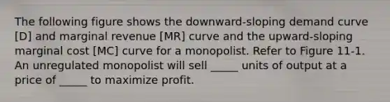 The following figure shows the downward-sloping demand curve [D] and marginal revenue [MR] curve and the upward-sloping marginal cost [MC] curve for a monopolist. Refer to Figure 11-1. An unregulated monopolist will sell _____ units of output at a price of _____ to maximize profit.