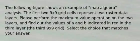 The following figure shows an example of "map algebra" analysis. The first two 9x9 grid cells represent two raster data layers. Please perform the maximum value operation on the two layers, and find out the values of a and b indicated in red in the third layer (the third 9x9 grid). Select the choice that matches your answer.