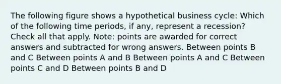 The following figure shows a hypothetical business cycle: Which of the following time periods, if any, represent a recession? Check all that apply. Note: points are awarded for correct answers and subtracted for wrong answers. Between points B and C Between points A and B Between points A and C Between points C and D Between points B and D