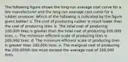 The following figure shows the long-run average cost curve for a tire manufacturer and the long-run average cost curve for a rubber producer. Which of the following is indicated by the figure given below? a. The cost of producing rubber is much lower than the cost of producing tires. b. The total cost of producing 100,000 tires is greater than the total cost of producing 200,000 tires. c. The minimum efficient scale of producing tires is 200,000 tires. d. The minimum efficient scale of producing tires is greater than 200,000 tires. e. The marginal cost of producing the 200,000th tire must exceed the average cost of 200,000 tires.