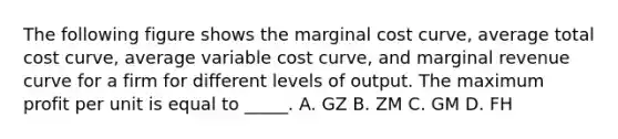 The following figure shows the marginal cost curve, average total cost curve, average variable cost curve, and marginal revenue curve for a firm for different levels of output. The maximum profit per unit is equal to _____. A. GZ B. ZM C. GM D. FH