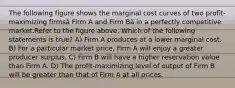 The following figure shows the marginal cost curves of two profit-maximizing firmsâ Firm A and Firm Bâ in a perfectly competitive market.Refer to the figure above. Which of the following statements is true? A) Firm A produces at a lower marginal cost. B) For a particular market price, Firm A will enjoy a greater producer surplus. C) Firm B will have a higher reservation value than Firm A. D) The profit-maximizing level of output of Firm B will be greater than that of Firm A at all prices.