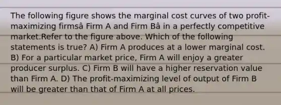 The following figure shows the marginal cost curves of two profit-maximizing firmsâ Firm A and Firm Bâ in a perfectly competitive market.Refer to the figure above. Which of the following statements is true? A) Firm A produces at a lower marginal cost. B) For a particular market price, Firm A will enjoy a greater producer surplus. C) Firm B will have a higher reservation value than Firm A. D) The profit-maximizing level of output of Firm B will be greater than that of Firm A at all prices.