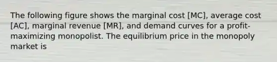 The following figure shows the marginal cost [MC], average cost [AC], marginal revenue [MR], and demand curves for a profit-maximizing monopolist. The equilibrium price in the monopoly market is