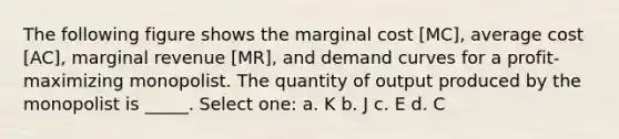 The following figure shows the marginal cost [MC], average cost [AC], marginal revenue [MR], and demand curves for a profit-maximizing monopolist. The quantity of output produced by the monopolist is _____. Select one: a. K b. J c. E d. C