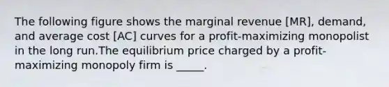 The following figure shows the marginal revenue [MR], demand, and average cost [AC] curves for a profit-maximizing monopolist in the long run.The equilibrium price charged by a profit-maximizing monopoly firm is _____.