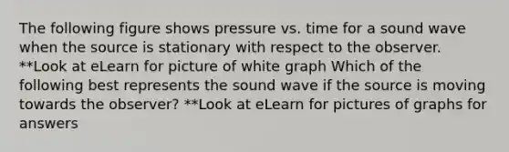 The following figure shows pressure vs. time for a sound wave when the source is stationary with respect to the observer. **Look at eLearn for picture of white graph Which of the following best represents the sound wave if the source is moving towards the observer? **Look at eLearn for pictures of graphs for answers