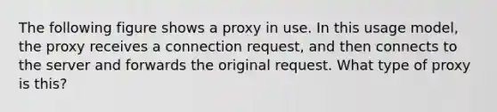 The following figure shows a proxy in use. In this usage model, the proxy receives a connection request, and then connects to the server and forwards the original request. What type of proxy is this?