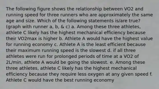 The following figure shows the relationship between VO2 and running speed for three runners who are approximately the same age and size. Which of the following statements is/are true? (graph with runner a, b, & c) a. Among these three athletes, athlete C likely has the highest mechanical efficiency because their VO2max is higher b. Athlete A would have the highest value for running economy c. Athlete A is the least efficient because their maximum running speed is the slowest d. if all three athletes were run for prolonged periods of time at a VO2 of 2L/min, athlete A would be going the slowest. e. Among these three athletes, athlete C likely has the highest mechanical efficiency because they require less oxygen at any given speed f. Athlete C would have the best running economy