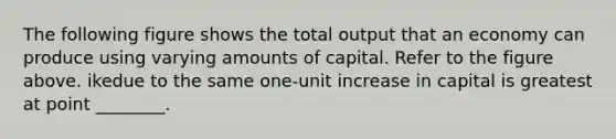 The following figure shows the total output that an economy can produce using varying amounts of capital. Refer to the figure above. ikedue to the same one-unit increase in capital is greatest at point ________.