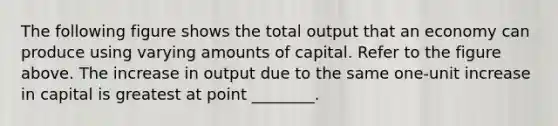 The following figure shows the total output that an economy can produce using varying amounts of capital. Refer to the figure above. The increase in output due to the same one-unit increase in capital is greatest at point ________.