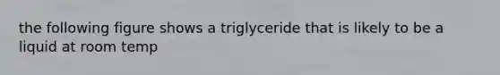 the following figure shows a triglyceride that is likely to be a liquid at room temp