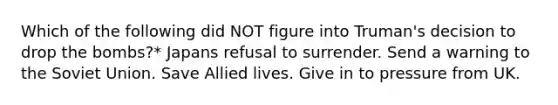 Which of the following did NOT figure into Truman's decision to drop the bombs?* Japans refusal to surrender. Send a warning to the Soviet Union. Save Allied lives. Give in to pressure from UK.