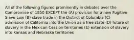 All of the following figured prominently in debates over the Compromise of 1850 EXCEPT the (A) provision for a new Fugitive Slave Law (B) slave trade in the District of Columbia (C) admission of California into the Union as a free state (D) future of slavery in the Mexican Cession territories (E) extension of slavery into Kansas and Nebraska territories
