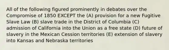 All of the following figured prominently in debates over the Compromise of 1850 EXCEPT the (A) provision for a new Fugitive Slave Law (B) slave trade in the District of Columbia (C) admission of California into the Union as a free state (D) future of slavery in the Mexican Cession territories (E) extension of slavery into Kansas and Nebraska territories