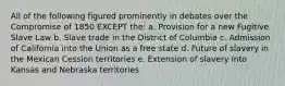 All of the following figured prominently in debates over the Compromise of 1850 EXCEPT the: a. Provision for a new Fugitive Slave Law b. Slave trade in the District of Columbia c. Admission of California into the Union as a free state d. Future of slavery in the Mexican Cession territories e. Extension of slavery into Kansas and Nebraska territories
