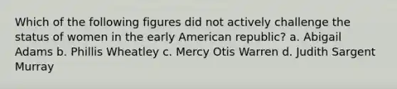 Which of the following figures did not actively challenge the status of women in the early American republic? a. Abigail Adams b. Phillis Wheatley c. Mercy Otis Warren d. Judith Sargent Murray