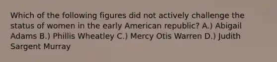 Which of the following figures did not actively challenge the status of women in the early American republic? A.) Abigail Adams B.) Phillis Wheatley C.) Mercy Otis Warren D.) Judith Sargent Murray