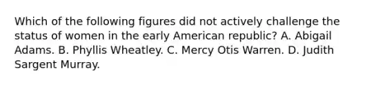 Which of the following figures did not actively challenge the status of women in the early American republic? A. Abigail Adams. B. Phyllis Wheatley. C. Mercy Otis Warren. D. Judith Sargent Murray.