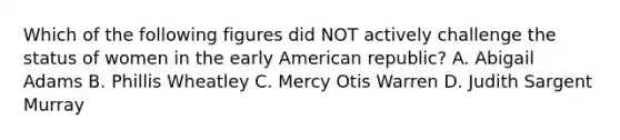 Which of the following figures did NOT actively challenge the status of women in the early American republic? A. Abigail Adams B. Phillis Wheatley C. Mercy Otis Warren D. Judith Sargent Murray