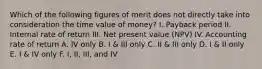 Which of the following figures of merit does not directly take into consideration the time value of money? I. Payback period II. Internal rate of return III. Net present value (NPV) IV. Accounting rate of return A. IV only B. I & III only C. II & III only D. I & II only E. I & IV only F. I, II, III, and IV