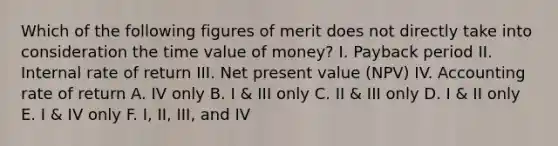 Which of the following figures of merit does not directly take into consideration the time value of money? I. Payback period II. Internal rate of return III. Net present value (NPV) IV. Accounting rate of return A. IV only B. I & III only C. II & III only D. I & II only E. I & IV only F. I, II, III, and IV