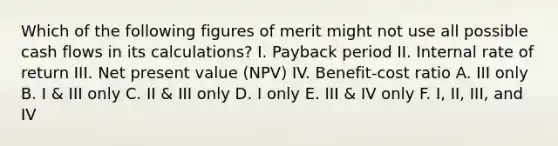 Which of the following figures of merit might not use all possible cash flows in its calculations? I. Payback period II. Internal rate of return III. Net present value (NPV) IV. Benefit-cost ratio A. III only B. I & III only C. II & III only D. I only E. III & IV only F. I, II, III, and IV