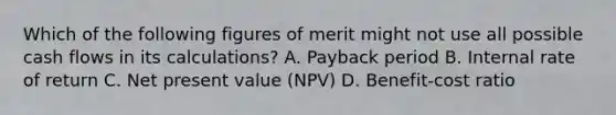 Which of the following figures of merit might not use all possible cash flows in its calculations? A. Payback period B. Internal rate of return C. Net present value (NPV) D. Benefit-cost ratio