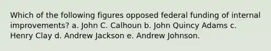 Which of the following figures opposed federal funding of internal improvements? a. John C. Calhoun b. John Quincy Adams c. Henry Clay d. Andrew Jackson e. Andrew Johnson.