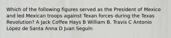 Which of the following figures served as the President of Mexico and led Mexican troops against Texan forces during the Texas Revolution? A Jack Coffee Hays B William B. Travis C Antonio López de Santa Anna D Juan Seguín