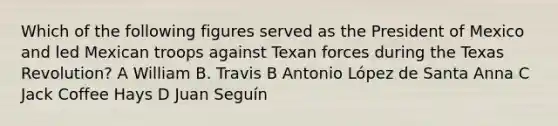 Which of the following figures served as the President of Mexico and led Mexican troops against Texan forces during the Texas Revolution? A William B. Travis B Antonio López de Santa Anna C Jack Coffee Hays D Juan Seguín