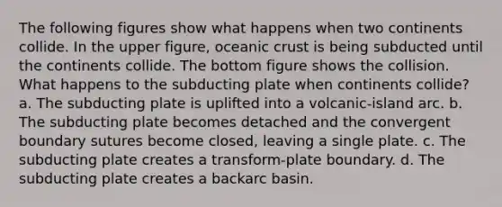 The following figures show what happens when two continents collide. In the upper figure, oceanic crust is being subducted until the continents collide. The bottom figure shows the collision. What happens to the subducting plate when continents collide? a. The subducting plate is uplifted into a volcanic-island arc. b. The subducting plate becomes detached and the convergent boundary sutures become closed, leaving a single plate. c. The subducting plate creates a transform-plate boundary. d. The subducting plate creates a backarc basin.