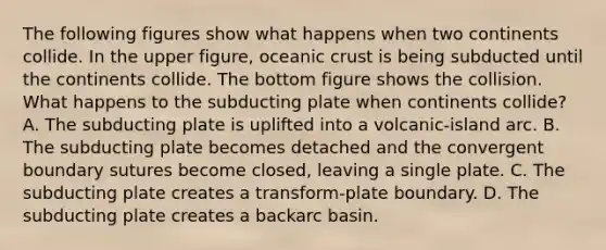 The following figures show what happens when two continents collide. In the upper figure, oceanic crust is being subducted until the continents collide. The bottom figure shows the collision. What happens to the subducting plate when continents collide? A. The subducting plate is uplifted into a volcanic-island arc. B. The subducting plate becomes detached and the convergent boundary sutures become closed, leaving a single plate. C. The subducting plate creates a transform-plate boundary. D. The subducting plate creates a backarc basin.