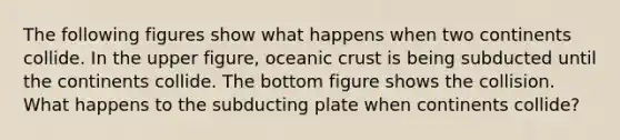 The following figures show what happens when two continents collide. In the upper figure, oceanic crust is being subducted until the continents collide. The bottom figure shows the collision. What happens to the subducting plate when continents collide?