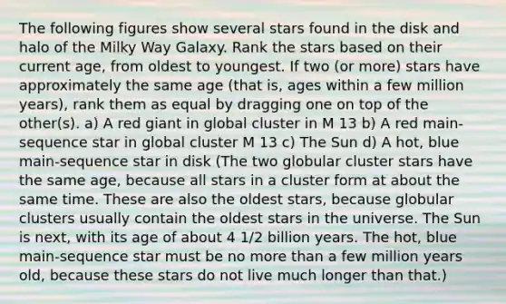 The following figures show several stars found in the disk and halo of the Milky Way Galaxy. Rank the stars based on their current age, from oldest to youngest. If two (or more) stars have approximately the same age (that is, ages within a few million years), rank them as equal by dragging one on top of the other(s). a) A red giant in global cluster in M 13 b) A red main-sequence star in global cluster M 13 c) The Sun d) A hot, blue main-sequence star in disk (The two globular cluster stars have the same age, because all stars in a cluster form at about the same time. These are also the oldest stars, because globular clusters usually contain the oldest stars in the universe. The Sun is next, with its age of about 4 1/2 billion years. The hot, blue main-sequence star must be no more than a few million years old, because these stars do not live much longer than that.)