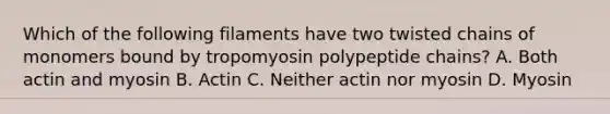 Which of the following filaments have two twisted chains of monomers bound by tropomyosin polypeptide chains? A. Both actin and myosin B. Actin C. Neither actin nor myosin D. Myosin