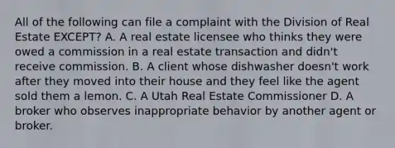 All of the following can file a complaint with the Division of Real Estate EXCEPT? A. A real estate licensee who thinks they were owed a commission in a real estate transaction and didn't receive commission. B. A client whose dishwasher doesn't work after they moved into their house and they feel like the agent sold them a lemon. C. A Utah Real Estate Commissioner D. A broker who observes inappropriate behavior by another agent or broker.