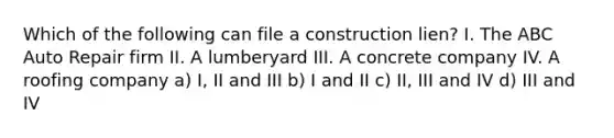 Which of the following can file a construction lien? I. The ABC Auto Repair firm II. A lumberyard III. A concrete company IV. A roofing company a) I, II and III b) I and II c) II, III and IV d) III and IV