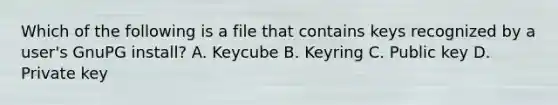 Which of the following is a file that contains keys recognized by a user's GnuPG install? A. Keycube B. Keyring C. Public key D. Private key